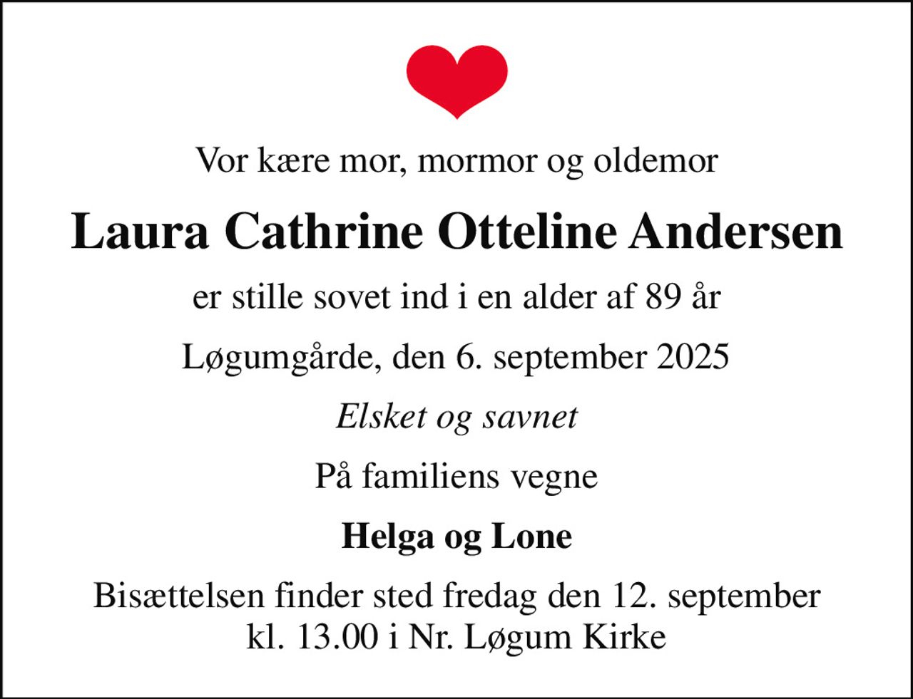 Vor kære mor, mormor og oldemor
Laura Cathrine Otteline Andersen
er stille sovet ind i en alder af 89 år
Løgumgårde, den 6. september 2025
Elsket og savnet
På familiens vegne
Helga og Lone
Bisættelsen finder sted fredag den 12. september kl. 13.00 i Nr. Løgum Kirke