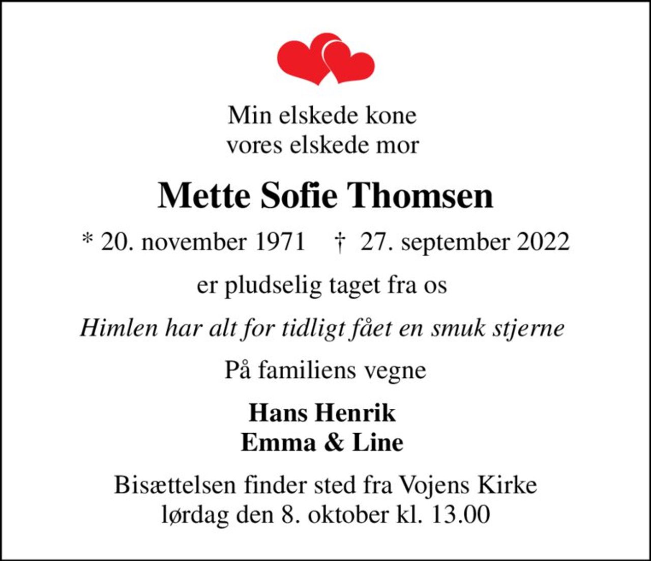 Min elskede kone  vores elskede mor 
Mette Sofie Thomsen
* 20. november 1971    ✝ 27. september 2022
er pludselig taget fra os 
Himlen har alt for tidligt fået en smuk stjerne 
På familiens vegne
Hans Henrik  Emma & Line 
Bisættelsen finder sted fra Vojens Kirke  lørdag den 8. oktober kl. 13.00