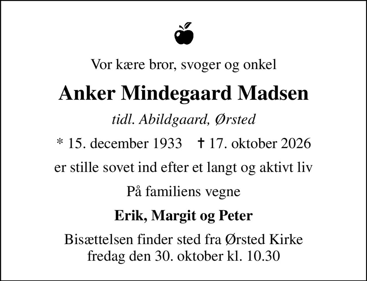 Vor kære bror, svoger og onkel
Anker Mindegaard Madsen
tidl. Abildgaard, Ørsted
* 15. december 1933    ✝ 17. oktober 2026
er stille sovet ind efter et langt og aktivt liv
På familiens vegne
Erik, Margit og Peter
Bisættelsen finder sted fra Ørsted Kirke  fredag den 30. oktober kl. 10.30