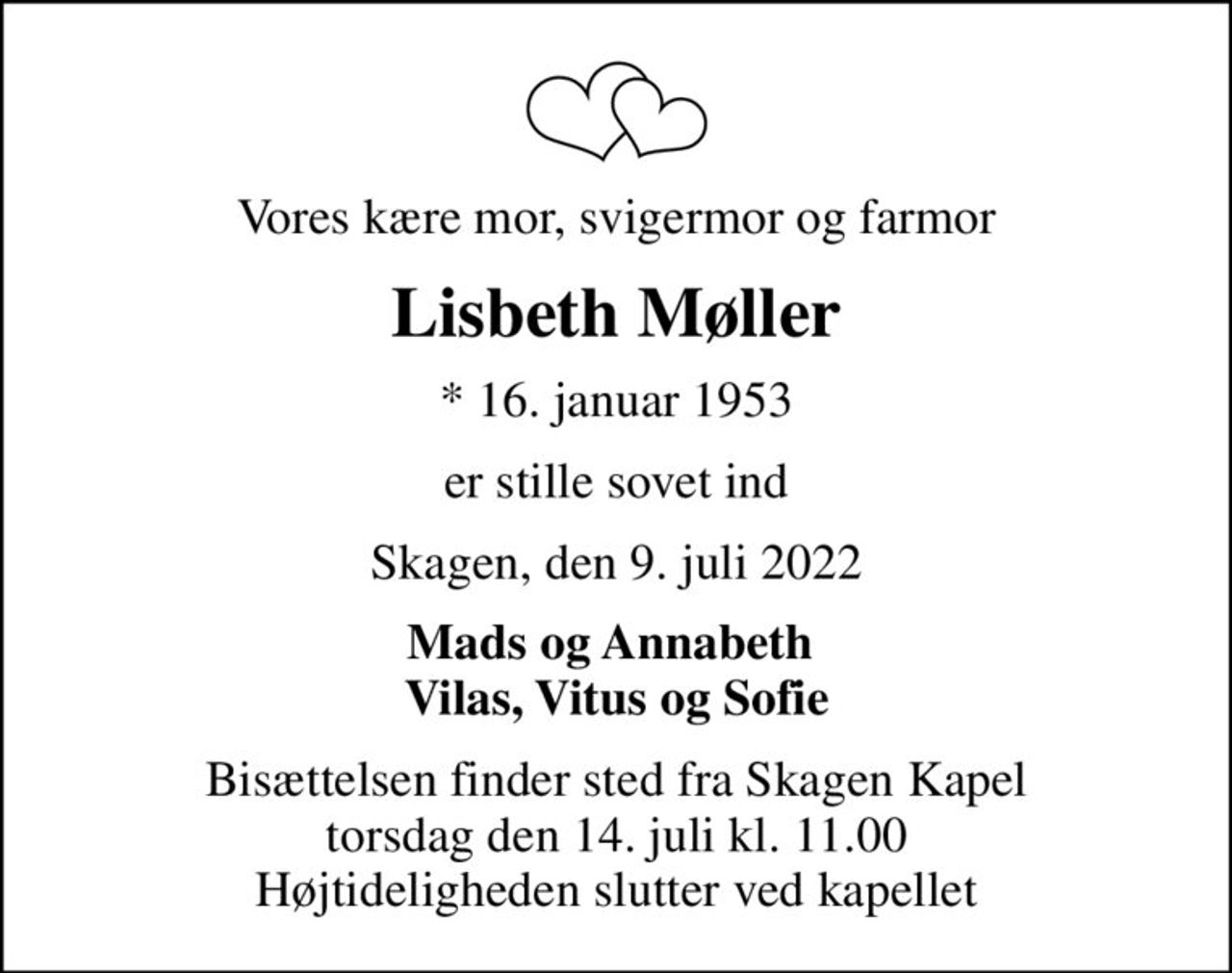 Vores kære mor, svigermor og farmor
Lisbeth Møller
* 16. januar 1953
er stille sovet ind
Skagen, den 9. juli 2022
Mads og Annabeth  Vilas, Vitus og Sofie
Bisættelsen finder sted fra Skagen Kapel  torsdag den 14. juli kl. 11.00  Højtideligheden slutter ved kapellet