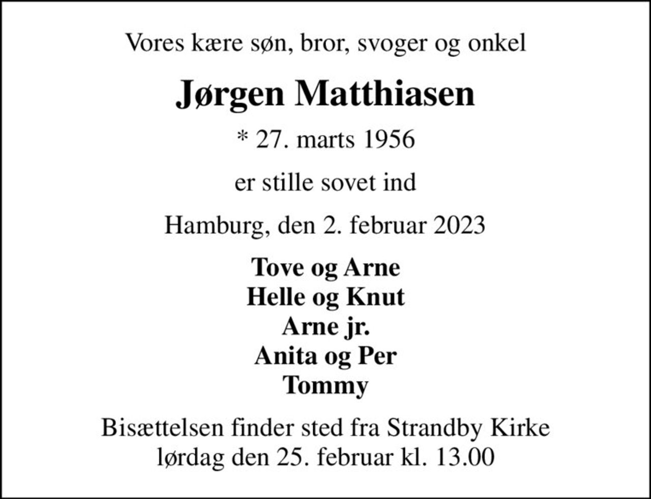 Vores kære søn, bror, svoger og onkel
Jørgen Matthiasen
* 27. marts 1956
er stille sovet ind
Hamburg, den 2. februar 2023
Tove og Arne Helle og Knut Arne jr. Anita og Per Tommy
Bisættelsen finder sted fra Strandby Kirke  lørdag den 25. februar kl. 13.00