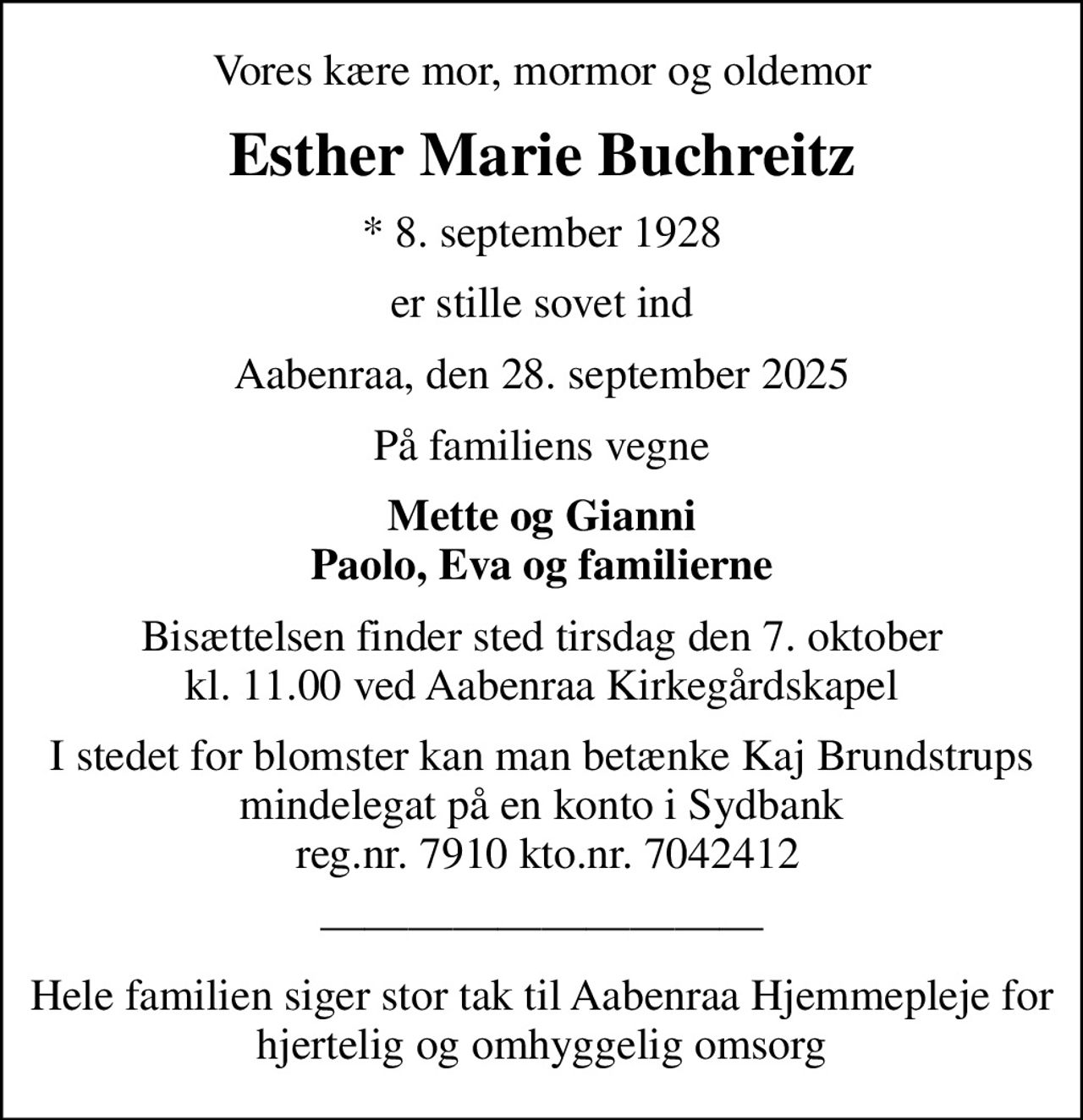 Vores kære mor, mormor og oldemor
Esther Marie Buchreitz
* 8. september 1928
er stille sovet ind
Aabenraa, den 28. september 2025
På familiens vegne
Mette og Gianni Paolo, Eva og familierne
Bisættelsen finder sted tirsdag den 7. oktober kl. 11.00 ved Aabenraa Kirkegårdskapel
I stedet for blomster kan man betænke Kaj Brundstrups mindelegat på en konto i Sydbank  reg.nr. 7910 kto.nr. 7042412
Hele familien siger stor tak til Aabenraa Hjemmepleje for hjertelig og omhyggelig omsorg