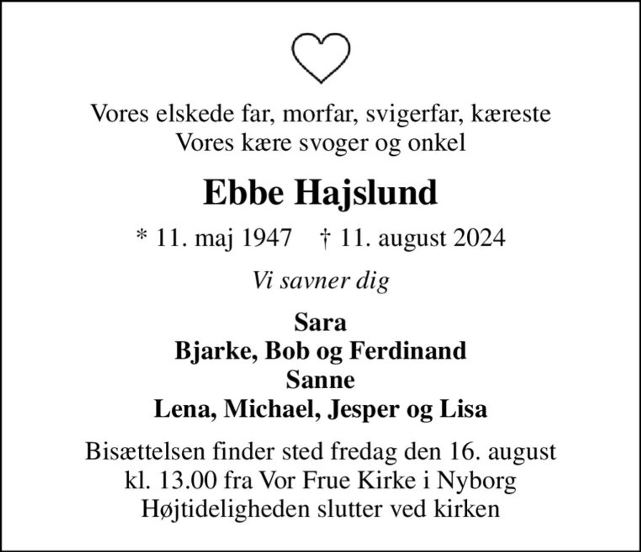 Vores elskede far, morfar, svigerfar, kæreste Vores kære svoger og onkel
Ebbe Hajslund
* 11. maj 1947    ✝ 11. august 2024
Vi savner dig
Sara Bjarke, Bob og Ferdinand Sanne Lena, Michael, Jesper og Lisa
Bisættelsen finder sted fredag den 16. august kl. 13.00 fra Vor Frue Kirke i Nyborg Højtideligheden slutter ved kirken