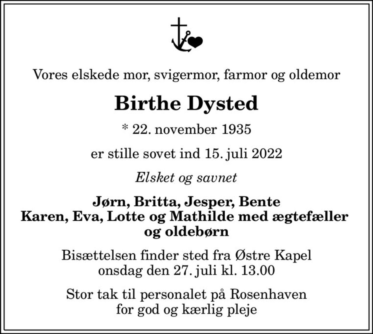 Vores elskede mor, svigermor, farmor og oldemor
Birthe Dysted
* 22. november 1935
er stille sovet ind 15. juli 2022
Elsket og savnet
Jørn, Britta, Jesper, Bente Karen, Eva, Lotte og Mathilde med ægtefæller  og oldebørn
Bisættelsen finder sted fra Østre Kapel  onsdag den 27. juli kl. 13.00 
Stor tak til personalet på Rosenhaven for god og kærlig pleje