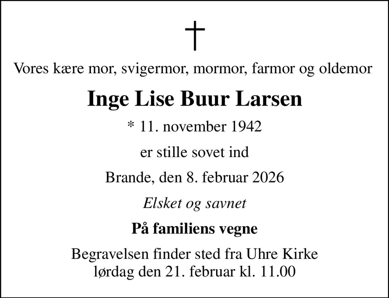 Vores kære mor, svigermor, mormor, farmor og oldemor 
Inge Lise Buur Larsen
* 11. november 1942
er stille sovet ind
Brande, den 8. februar 2026
Elsket og savnet
På familiens vegne
Begravelsen finder sted fra Uhre Kirke  lørdag den 21. februar kl. 11.00