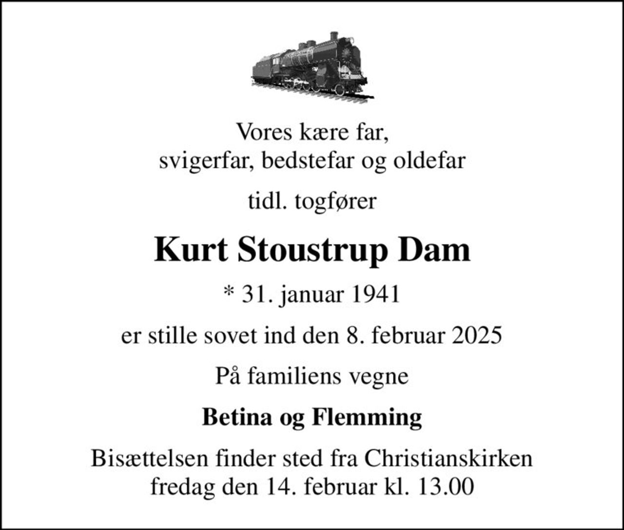 Vores kære far, svigerfar, bedstefar og oldefar
tidl. togfører
Kurt Stoustrup Dam
* 31. januar 1941
er stille sovet ind den 8. februar 2025
På familiens vegne
Betina og Flemming
Bisættelsen finder sted fra Christianskirken  fredag den 14. februar kl. 13.00