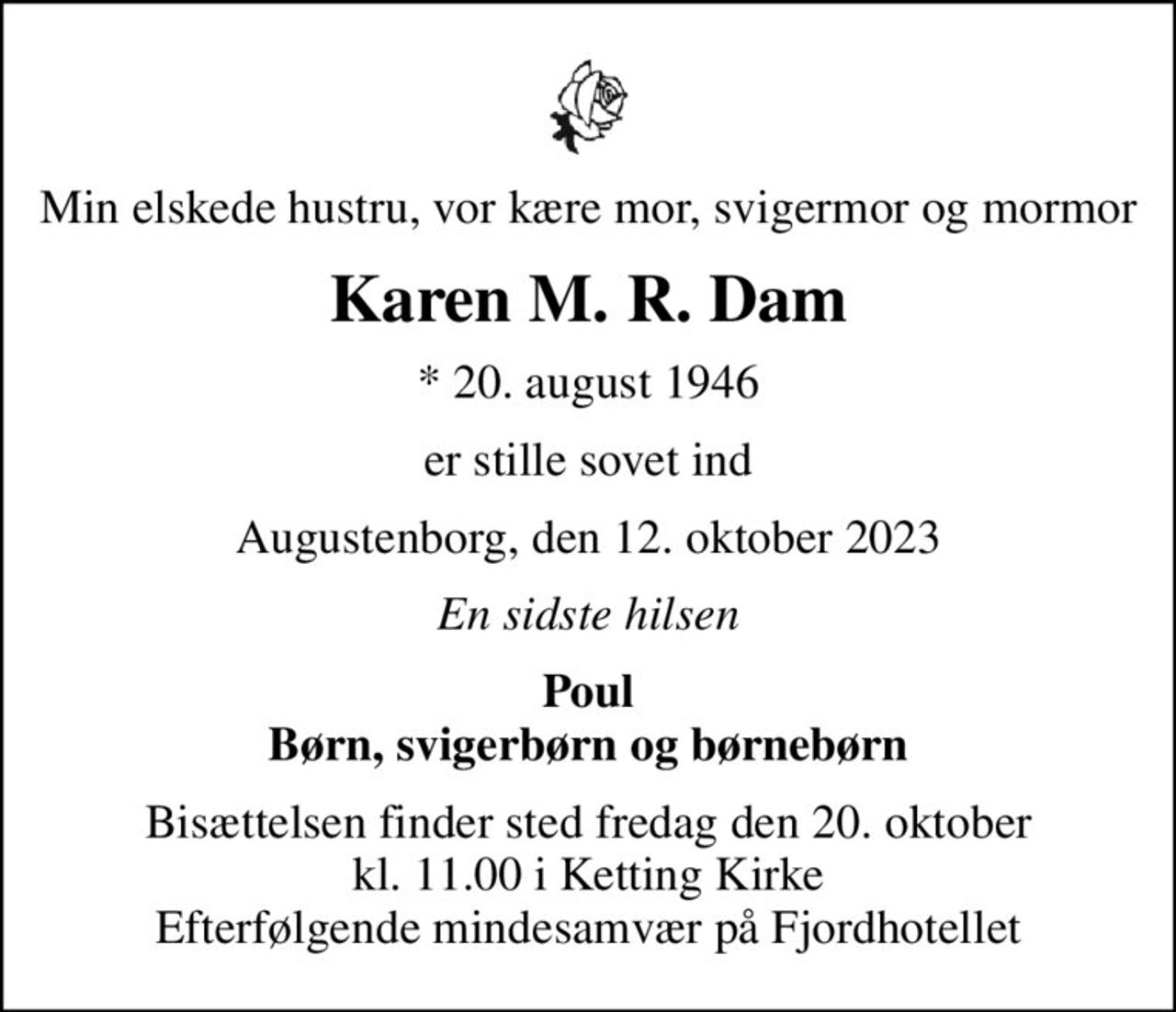 Min elskede hustru, vor kære mor, svigermor og mormor
Karen M. R. Dam
* 20. august 1946
er stille sovet ind
Augustenborg, den 12. oktober 2023
En sidste hilsen
Poul Børn, svigerbørn og børnebørn
Bisættelsen finder sted fredag den 20. oktober kl. 11.00 i Ketting Kirke Efterfølgende mindesamvær på Fjordhotellet
