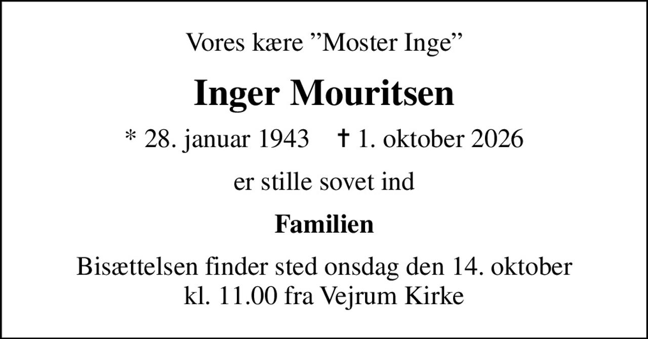 Vores kære Moster Inge
Inger Mouritsen
* 28. januar 1943    ✝ 1. oktober 2026
er stille sovet ind
Familien
Bisættelsen finder sted onsdag den 14. oktober kl. 11.00 fra Vejrum Kirke