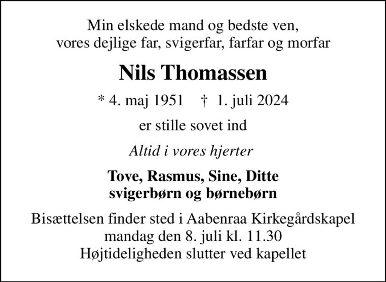 Min elskede mand og bedste ven, vores dejlige far, svigerfar, farfar og morfar
Nils Thomassen
* 4. maj 1951    ✝ 1. juli 2024
er stille sovet ind
Altid i vores hjerter 
Tove, Rasmus, Sine, Ditte svigerbørn og børnebørn
Bisættelsen finder sted i Aabenraa Kirkegårdskapel  mandag den 8. juli kl. 11.30  Højtideligheden slutter ved kapellet