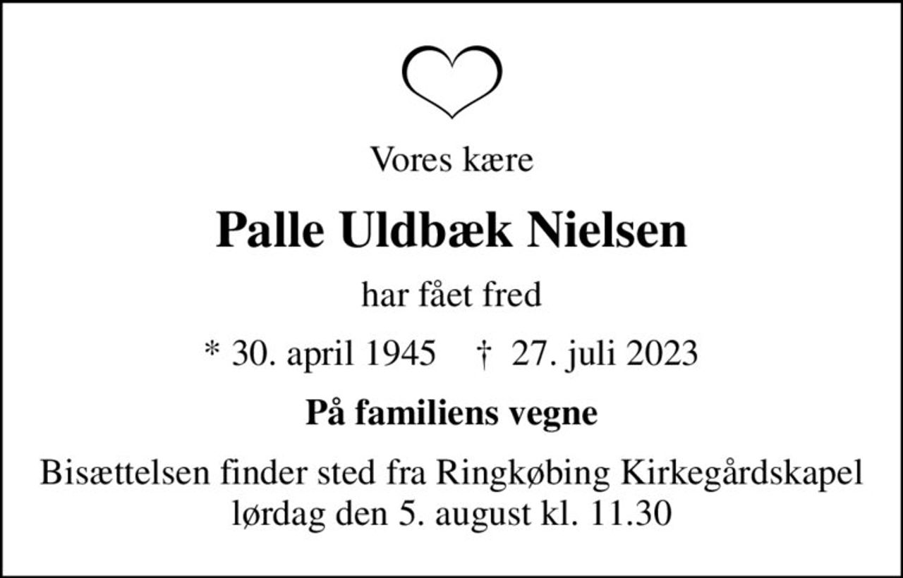 Vores kære
Palle Uldbæk Nielsen
har fået fred
* 30. april 1945    ✝ 27. juli 2023
På familiens vegne
Bisættelsen finder sted fra Ringkøbing Kirkegårdskapel  lørdag den 5. august kl. 11.30