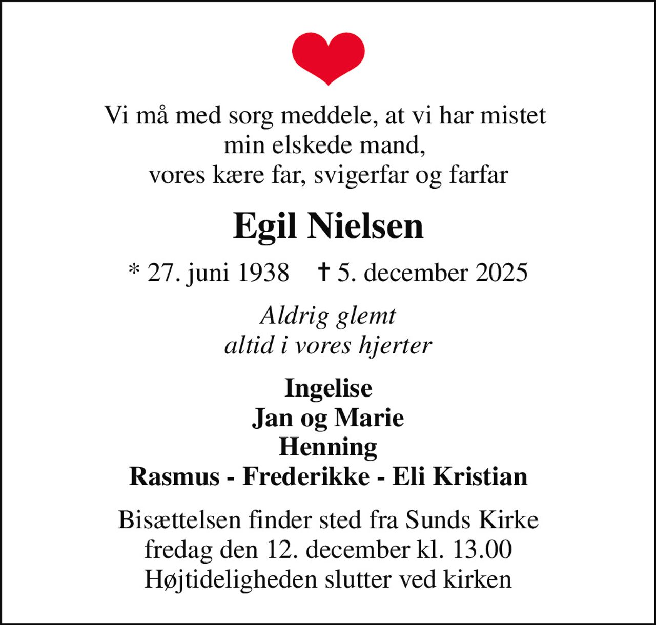 Vi må med sorg meddele, at vi har mistet  min elskede mand,  vores kære far, svigerfar og farfar
Egil Nielsen
* 27. juni 1938    ✝ 5. december 2025
Aldrig glemt altid i vores hjerter
Ingelise Jan og Marie Henning Rasmus - Frederikke - Eli Kristian
Bisættelsen finder sted fra Sunds Kirke  fredag den 12. december kl. 13.00  Højtideligheden slutter ved kirken