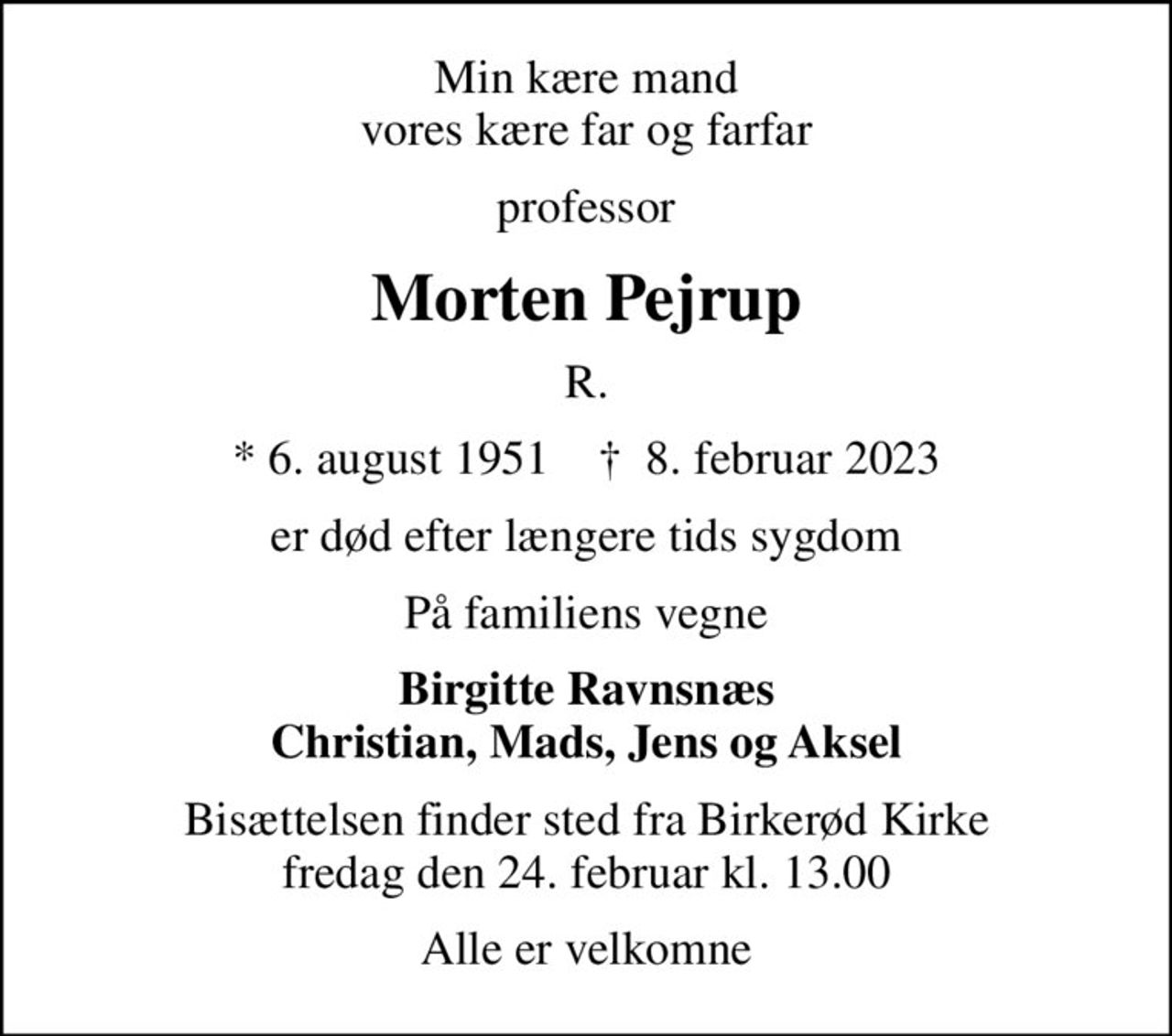 Min kære mand vores kære far og farfar
professor
Morten Pejrup
R.
* 6. august 1951    ✝ 8. februar 2023
er død efter længere tids sygdom
På familiens vegne
Birgitte Ravnsnæs Christian, Mads, Jens og Aksel
Bisættelsen finder sted fra Birkerød Kirke  fredag den 24. februar kl. 13.00 
Alle er velkomne