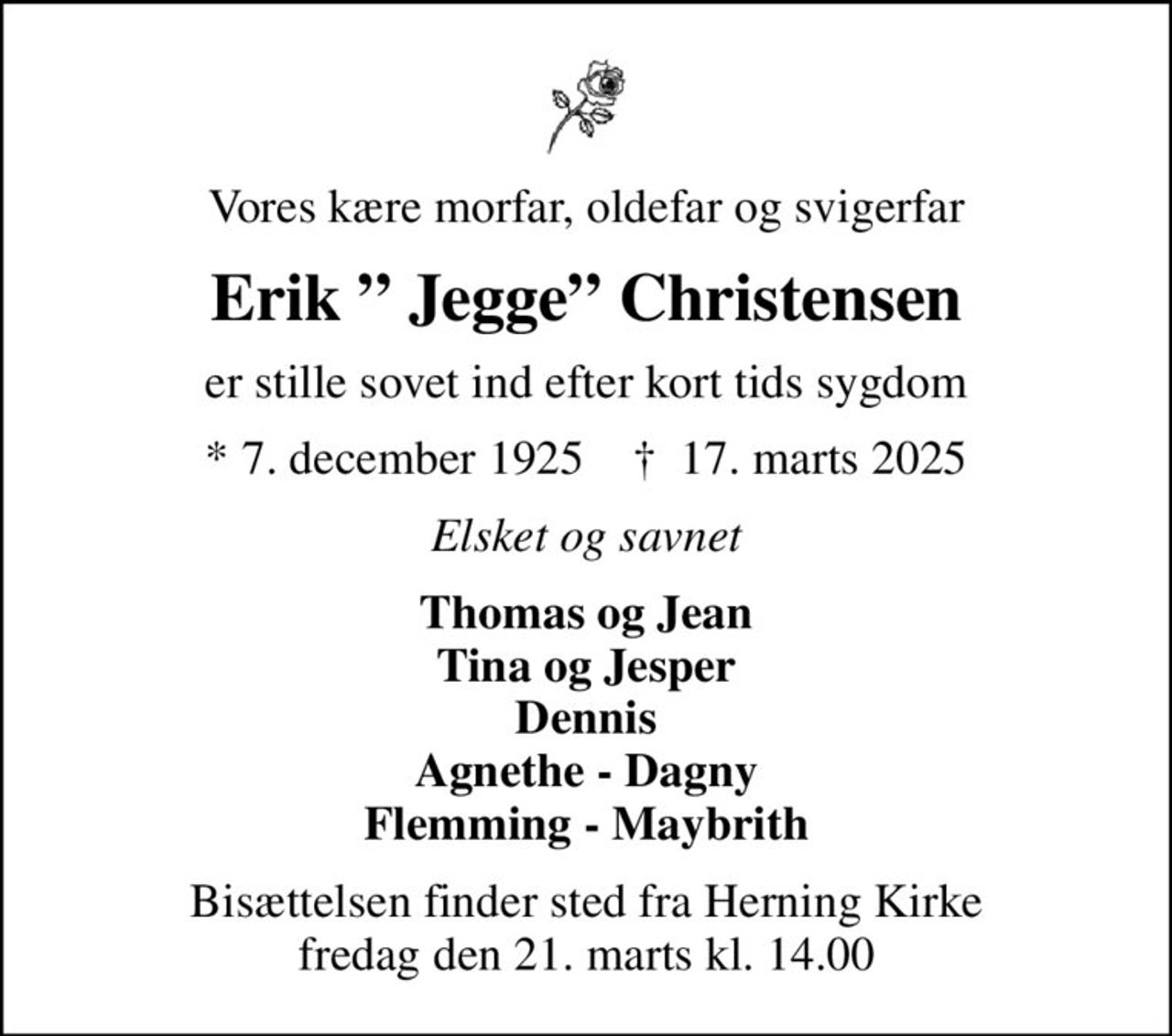 Vores kære morfar, oldefar og svigerfar
Erik  Jegge Christensen
er stille sovet ind efter kort tids sygdom
* 7. december 1925    ✝ 17. marts 2025
Elsket og savnet
Thomas og Jean Tina og Jesper Dennis Agnethe - Dagny Flemming - Maybrith
Bisættelsen finder sted fra Herning Kirke  fredag den 21. marts kl. 14.00