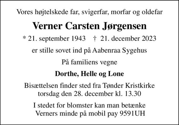 Vores højtelskede far, svigerfar, morfar og oldefar
Verner Carsten Jørgensen
* 21. september 1943    &#x271d; 21. december 2023
er stille sovet ind på Aabenraa Sygehus
På familiens vegne
Dorthe, Helle og Lone
Bisættelsen finder sted fra Tønder Kristkirke  torsdag den 28. december kl. 13.30 
I stedet for blomster kan man betænke  Verners minde på mobil pay 9591UH