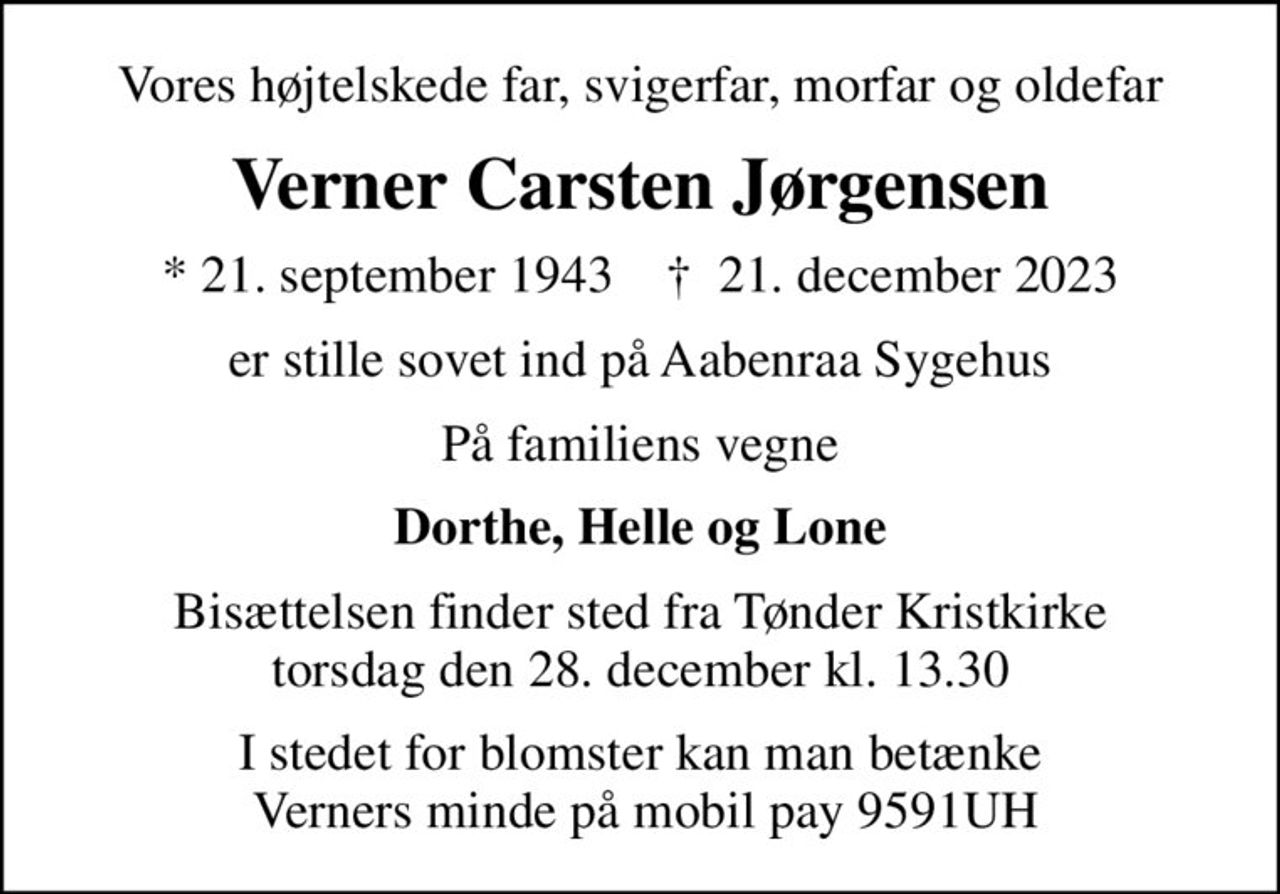 Vores højtelskede far, svigerfar, morfar og oldefar
Verner Carsten Jørgensen
* 21. september 1943    ✝ 21. december 2023
er stille sovet ind på Aabenraa Sygehus
På familiens vegne
Dorthe, Helle og Lone
Bisættelsen finder sted fra Tønder Kristkirke  torsdag den 28. december kl. 13.30 
I stedet for blomster kan man betænke  Verners minde på mobil pay 9591UH