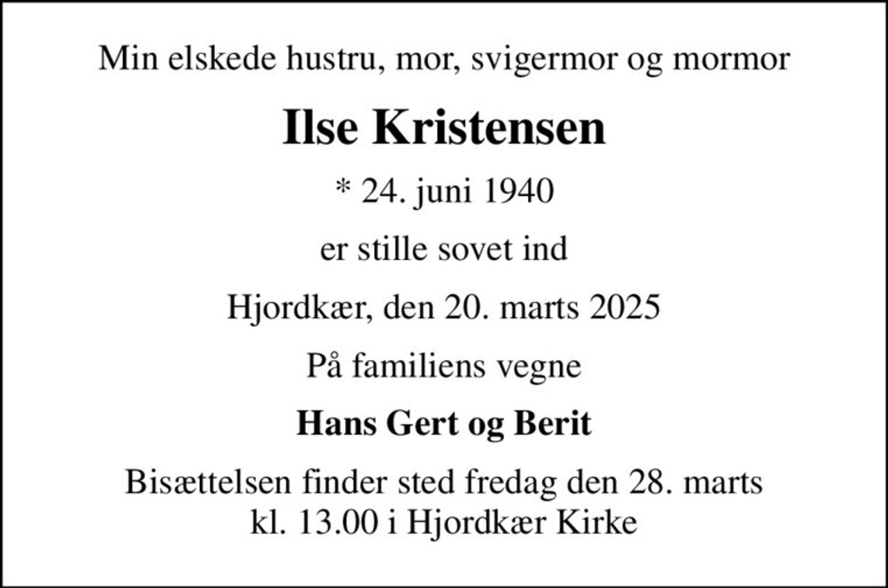 Min elskede hustru, mor, svigermor og mormor
Ilse Kristensen
* 24. juni 1940
er stille sovet ind
Hjordkær, den 20. marts 2025
På familiens vegne
Hans Gert og Berit
Bisættelsen finder sted fredag den 28. marts kl. 13.00 i Hjordkær Kirke