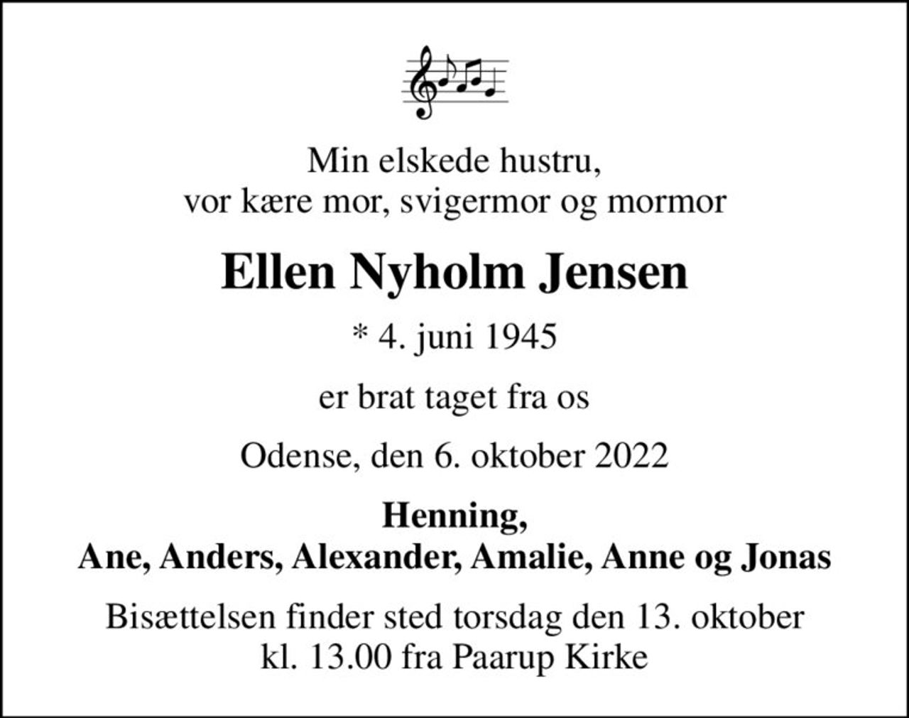 Min elskede hustru, vor kære mor, svigermor og mormor
Ellen Nyholm Jensen
* 4. juni 1945
er brat taget fra os
Odense, den 6. oktober 2022
Henning, Ane, Anders, Alexander, Amalie, Anne og Jonas
Bisættelsen finder sted torsdag den 13. oktober kl. 13.00 fra Paarup Kirke