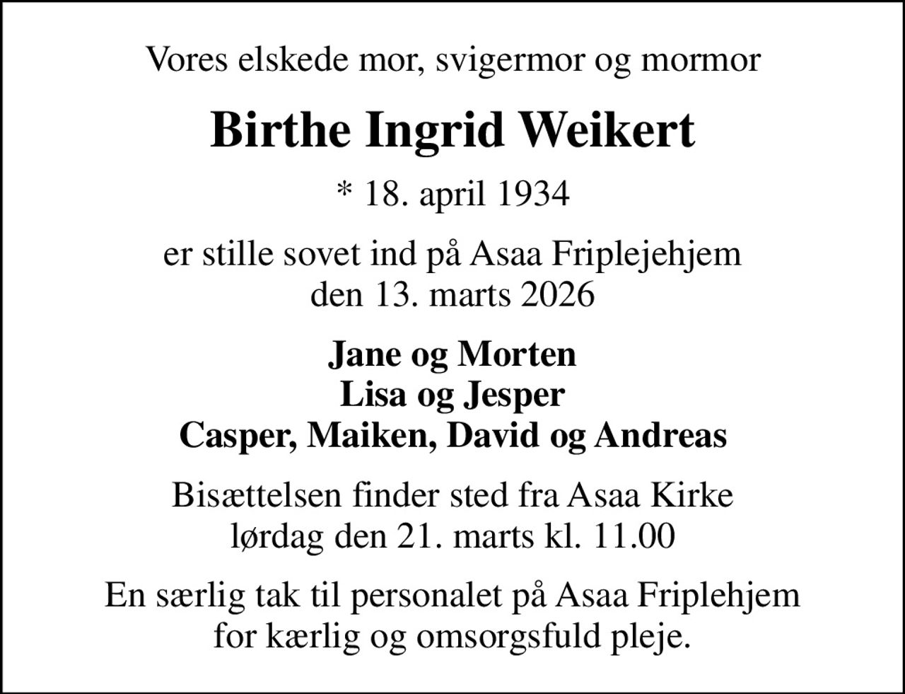 Vores elskede mor, svigermor og mormor
Birthe Ingrid Weikert
* 18. april 1934
er stille sovet ind på Asaa Friplejehjem den 13. marts 2026
Jane og Morten Lisa og Jesper Casper, Maiken, David og Andreas
Bisættelsen finder sted fra Asaa Kirke lørdag den 21. marts kl. 11.00
En særlig tak til personalet på Asaa Friplehjem for kærlig og omsorgsfuld pleje.