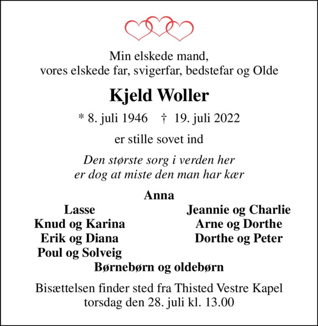 Min elskede mand, vores elskede far, svigerfar, bedstefar og Olde
Kjeld Woller
* 8. juli 1946    ✝ 19. juli 2022
er stille sovet ind
Den største sorg i verden her er dog at miste den man har kær
Anna
Lasse
Jeannie og Charlie
Knud og Karina
Arne og Dorthe
Erik og Diana
Dorthe og Peter
Poul og Solveig
Bisættelsen finder sted fra Thisted Vestre Kapel  torsdag den 28. juli kl. 13.00