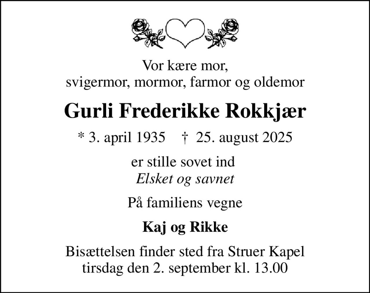 Vor kære mor, svigermor, mormor, farmor og oldemor
Gurli Frederikke Rokkjær
* 3. april 1935    ✝ 25. august 2025
er stille sovet ind  <i>Elsket og savnet</i>
På familiens vegne
Kaj og Rikke
Bisættelsen finder sted fra Struer Kapel  tirsdag den 2. september kl. 13.00