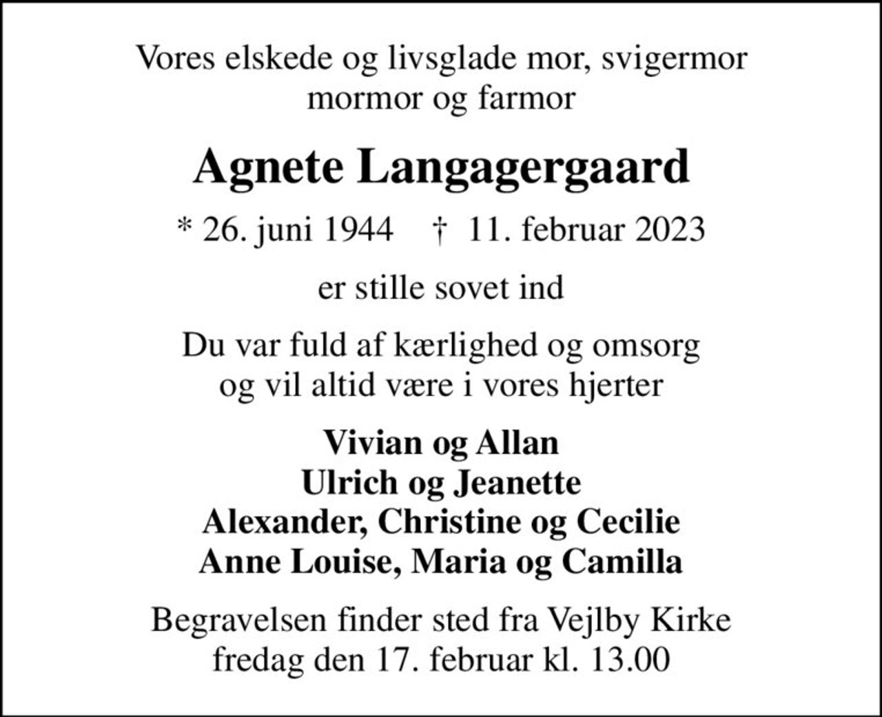 Vores elskede og livsglade mor, svigermor mormor og farmor
Agnete Langagergaard
* 26. juni 1944    ✝ 11. februar 2023
er stille sovet ind
Du var fuld af kærlighed og omsorg og vil altid være i vores hjerter
Vivian og Allan Ulrich og Jeanette Alexander, Christine og Cecilie Anne Louise, Maria og Camilla
Begravelsen finder sted fra Vejlby Kirke  fredag den 17. februar kl. 13.00
