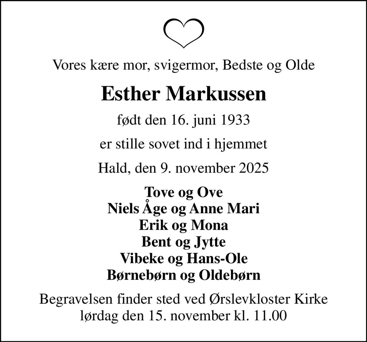 Vores kære mor, svigermor, Bedste og Olde
Esther Markussen
født den 16. juni 1933
er stille sovet ind i hjemmet
Hald, den 9. november 2025
Tove og Ove Niels Åge og Anne Mari Erik og Mona Bent og Jytte Vibeke og Hans-Ole Børnebørn og Oldebørn
Begravelsen finder sted ved Ørslevkloster Kirke  lørdag den 15. november kl. 11.00