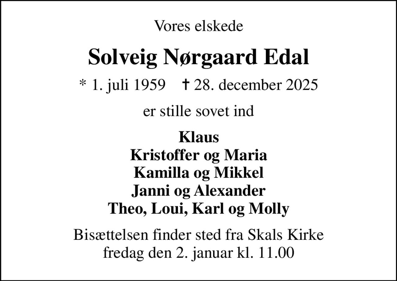 Vores elskede
Solveig Nørgaard Edal
* 1. juli 1959    ✝ 28. december 2025
er stille sovet ind
Klaus Kristoffer og Maria Kamilla og Mikkel Janni og Alexander Theo, Loui, Karl og Molly
Bisættelsen finder sted fra Skals Kirke  fredag den 2. januar kl. 11.00