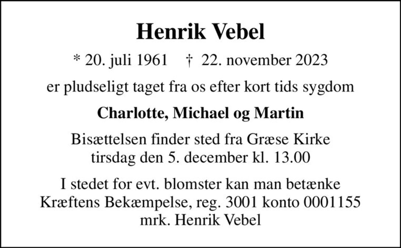 Henrik Vebel
* 20. juli 1961    ✝ 22. november 2023
er pludseligt taget fra os efter kort tids sygdom
Charlotte, Michael og Martin
Bisættelsen finder sted fra Græse Kirke  tirsdag den 5. december kl. 13.00 
I stedet for evt. blomster kan man betænke
					Kræftens Bekæmpelse reg.3001konto0001155mrk. Henrik
					Vebel