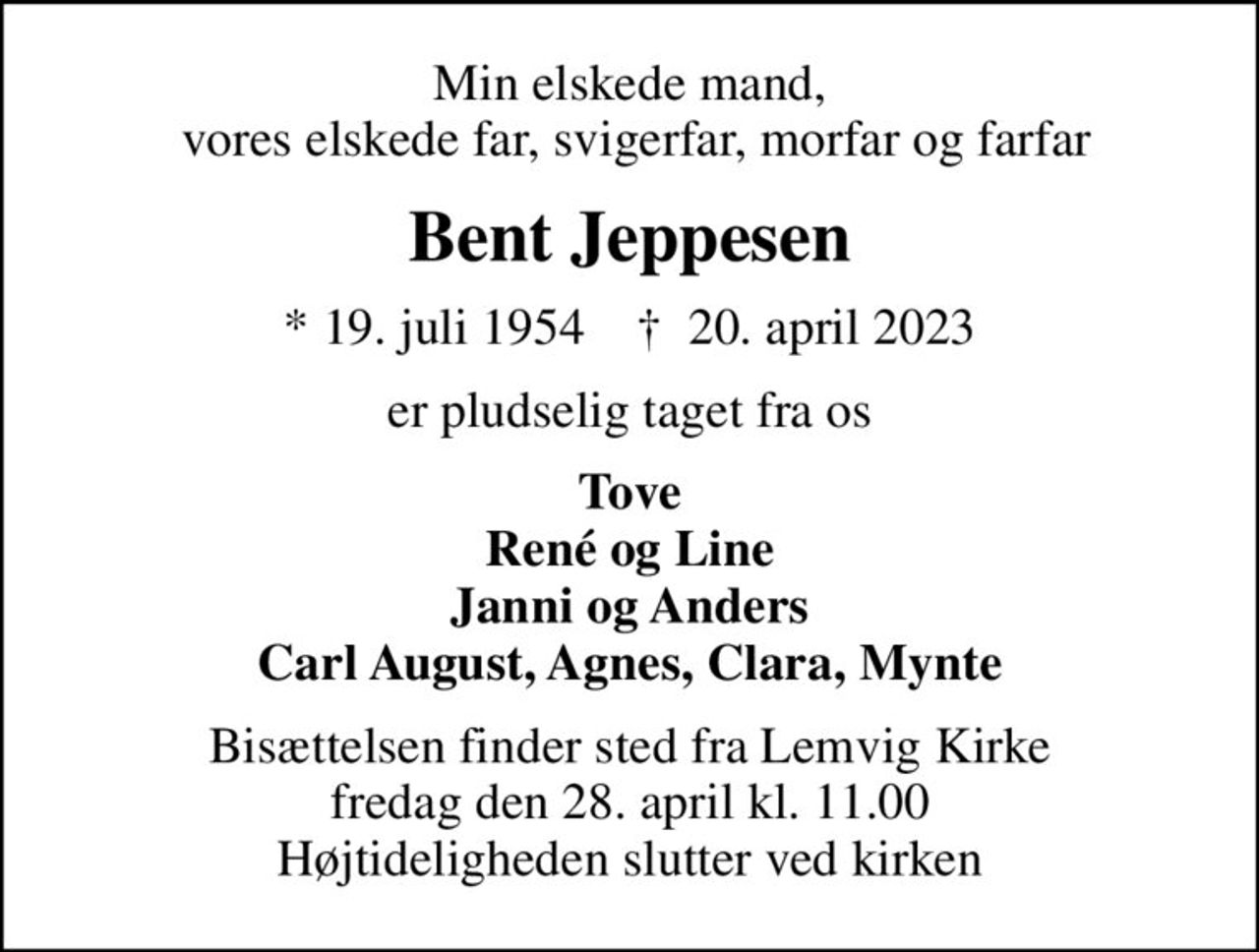 Min elskede mand,  vores elskede far, svigerfar, morfar og farfar
Bent Jeppesen
* 19. juli 1954    ✝ 20. april 2023
er pludselig taget fra os
Tove René og Line Janni og Anders Carl August, Agnes, Clara, Mynte
Bisættelsen finder sted fra Lemvig Kirke  fredag den 28. april kl. 11.00  Højtideligheden slutter ved kirken