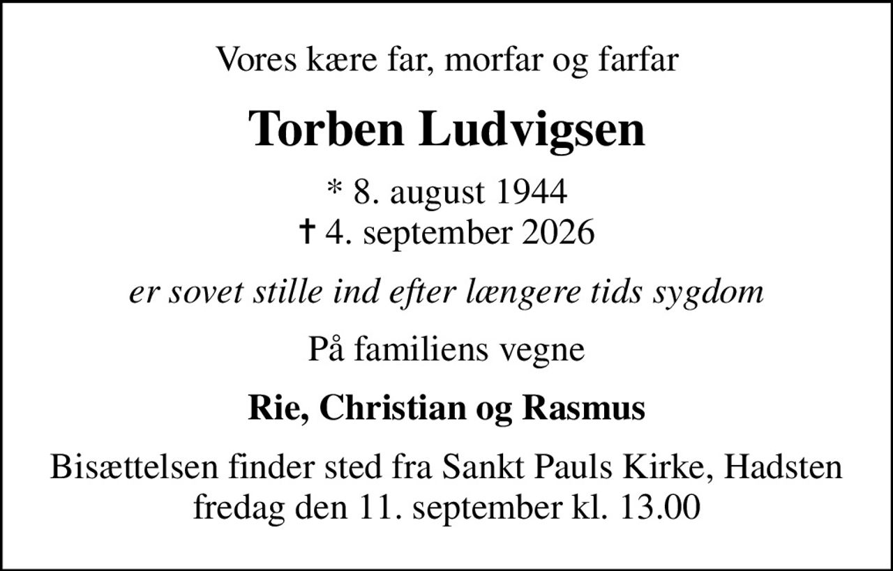 Vores kære far, morfar og farfar
Torben Ludvigsen
* 8. august 1944
						✝ 4. september 2026
er sovet stille ind efter længere tids sygdom
På familiens vegne
Rie, Christian og Rasmus
Bisættelsen finder sted fra Sankt Pauls Kirke, Hadsten  fredag den 11. september kl. 13.00