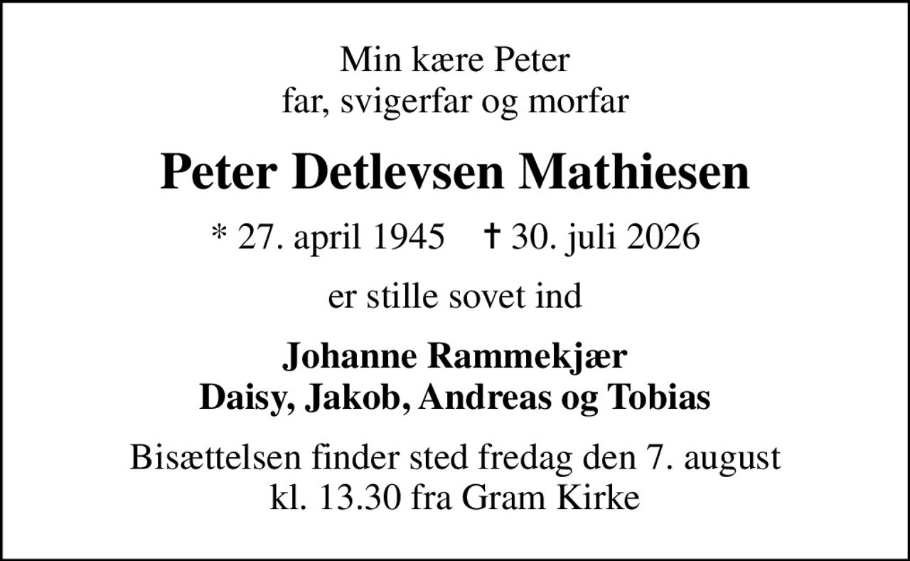 Min kære Peter far, svigerfar og morfar
Peter Detlevsen Mathiesen
* 27. april 1945    ✝ 30. juli 2026
er stille sovet ind
Johanne Rammekjær Daisy, Jakob, Andreas og Tobias
Bisættelsen finder sted fredag den 7. august kl. 13.30 fra Gram Kirke