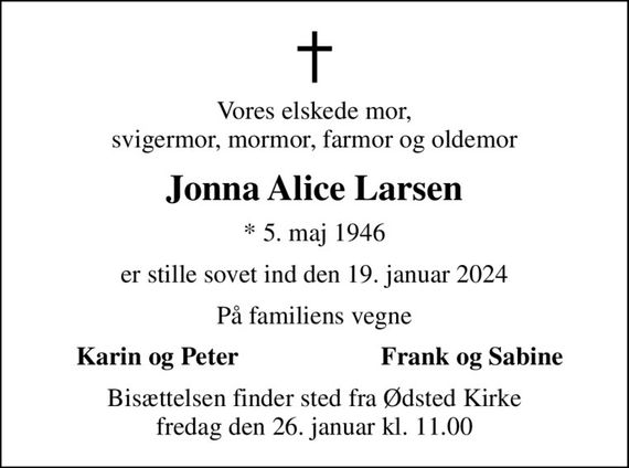 Vores elskede mor, svigermor, mormor, farmor og oldemor
Jonna Alice Larsen
* 5. maj 1946
er stille sovet ind den 19. januar 2024
På familiens vegne
Karin og Peter
Frank og Sabine
Bisættelsen finder sted fra Ødsted Kirke  fredag den 26. januar kl. 11.00