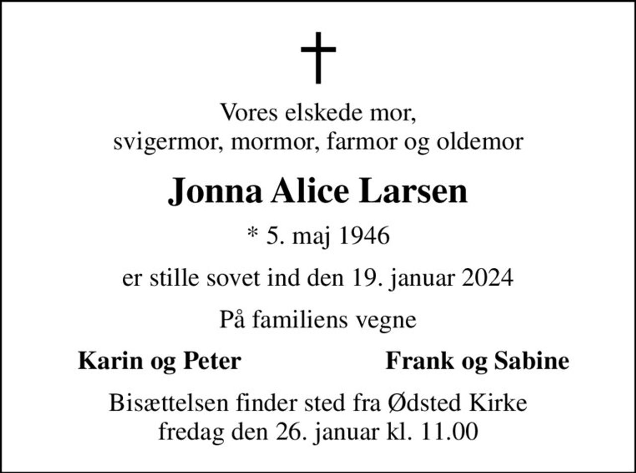 Vores elskede mor, svigermor, mormor, farmor og oldemor
Jonna Alice Larsen
* 5. maj 1946
er stille sovet ind den 19. januar 2024
På familiens vegne
Karin og Peter
Frank og Sabine
Bisættelsen finder sted fra Ødsted Kirke  fredag den 26. januar kl. 11.00