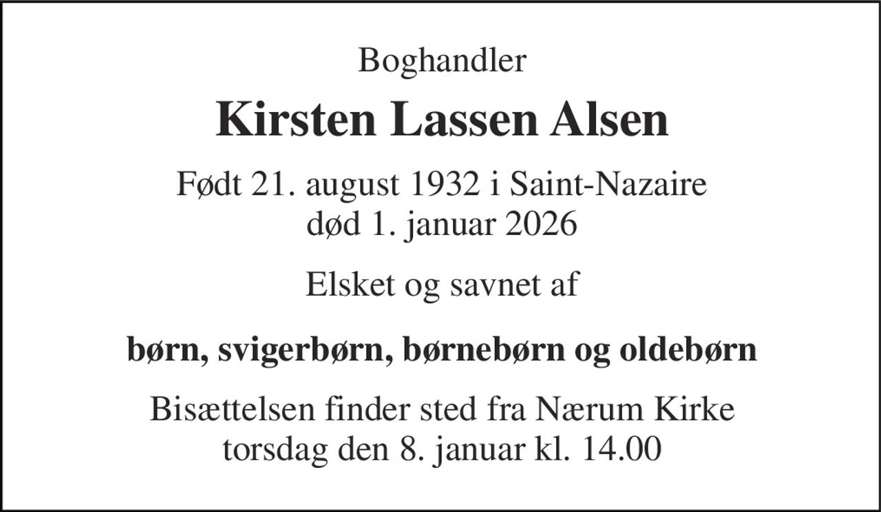 Boghandler 
Kirsten Lassen Alsen 
Født 21. august 1932 i Saint-Nazaire død 1. januar 2026 
Elsket og savnet af 
børn, svigerbørn, børnebørn og oldebørn 
Bisættelsen​ finder sted fra Nærum Kirke​ torsdag den 8. januar​ kl. 14.00
