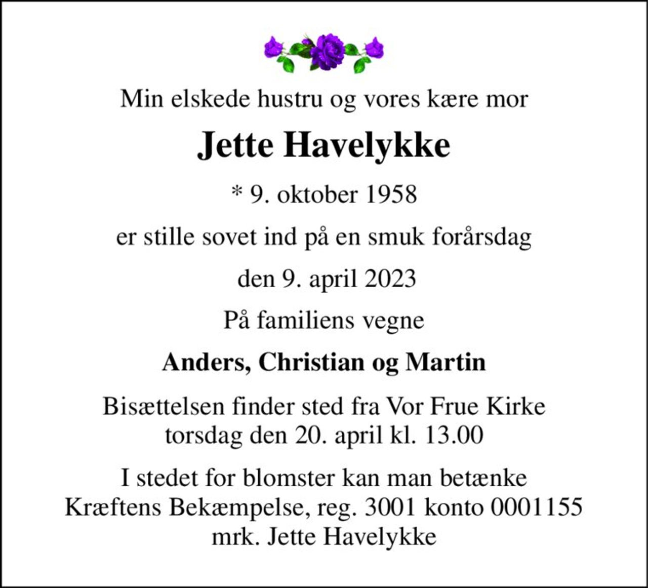 Min elskede hustru og vores kære mor 
Jette Havelykke 
*​ 9. oktober 1958 
er stille sovet ind på en smuk forårsdag 
 den 9. april 2023 
På familiens vegne 
Anders, Christian og Martin 
Bisættelsen​ finder sted fra Vor Frue Kirke​ torsdag den 20. april​ kl. 13.00 
I stedet for blomster kan man betænke Kræftens Bekæmpelse, reg. 3001 konto 0001155 mrk. Jette Havelykke