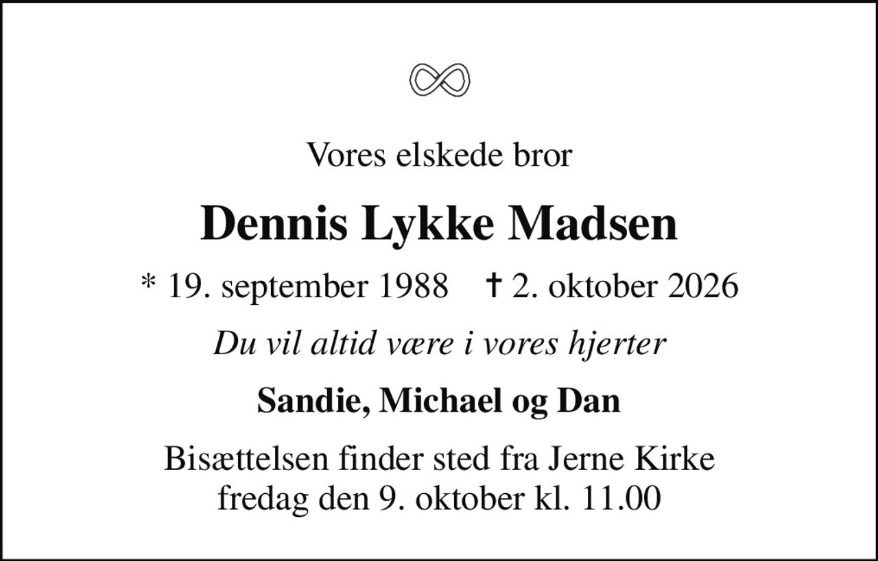 Vores elskede bror
Dennis Lykke Madsen
* 19. september 1988    ✝ 2. oktober 2026
Du vil altid være i vores hjerter
Sandie, Michael og Dan
Bisættelsen finder sted fra Jerne Kirke  fredag den 9. oktober kl. 11.00
