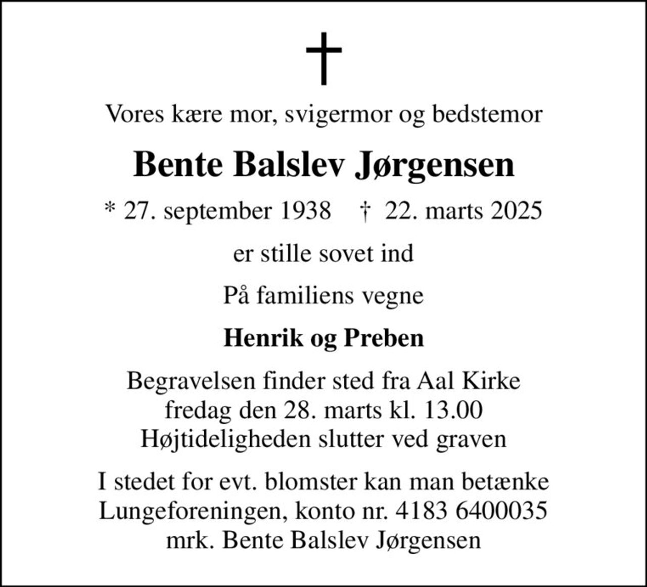 Vores kære mor, svigermor og bedstemor
Bente Balslev Jørgensen
* 27. september 1938    ✝ 22. marts 2025
er stille sovet ind
På familiens vegne
Henrik og Preben
Begravelsen finder sted fra Aal Kirke  fredag den 28. marts kl. 13.00  Højtideligheden slutter ved graven
I stedet for evt. blomster kan man betænke
					Lungeforeningen kontonr.41836400035mrk. Bente Balslev
					Jørgensen