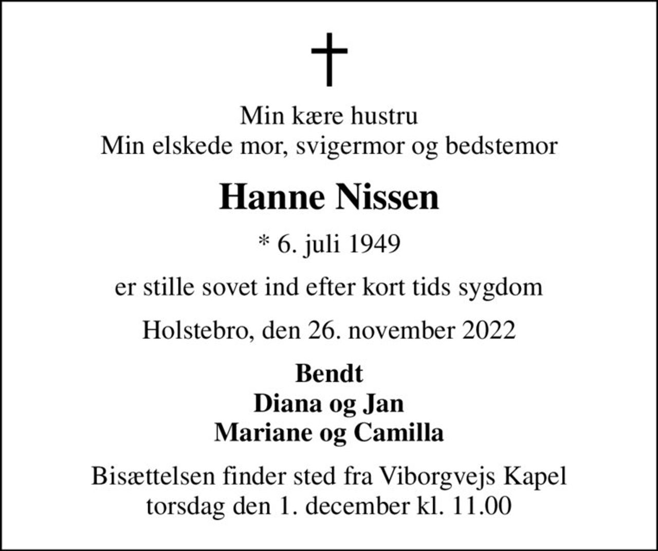 Min kære hustru Min elskede mor, svigermor og bedstemor
Hanne Nissen
* 6. juli 1949
er stille sovet ind efter kort tids sygdom
Holstebro, den 26. november 2022
Bendt Diana og Jan Mariane og Camilla
Bisættelsen finder sted fra Viborgvejs Kapel  torsdag den 1. december kl. 11.00