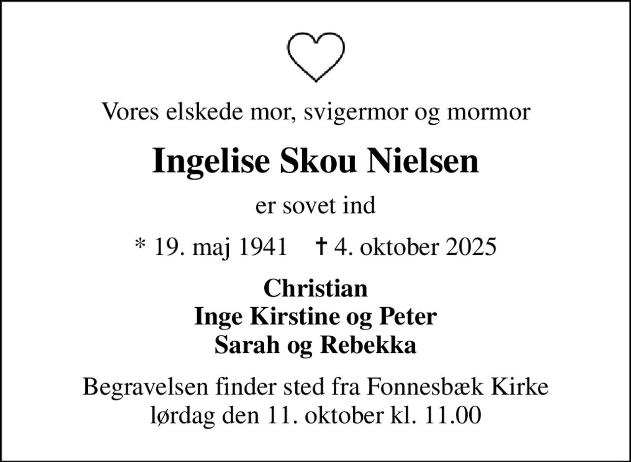 Vores elskede mor, svigermor og mormor
Ingelise Skou Nielsen
er sovet ind
* 19. maj 1941    ✝ 4. oktober 2025
Christian Inge Kirstine og Peter Sarah og Rebekka
Begravelsen finder sted fra Fonnesbæk Kirke  lørdag den 11. oktober kl. 11.00