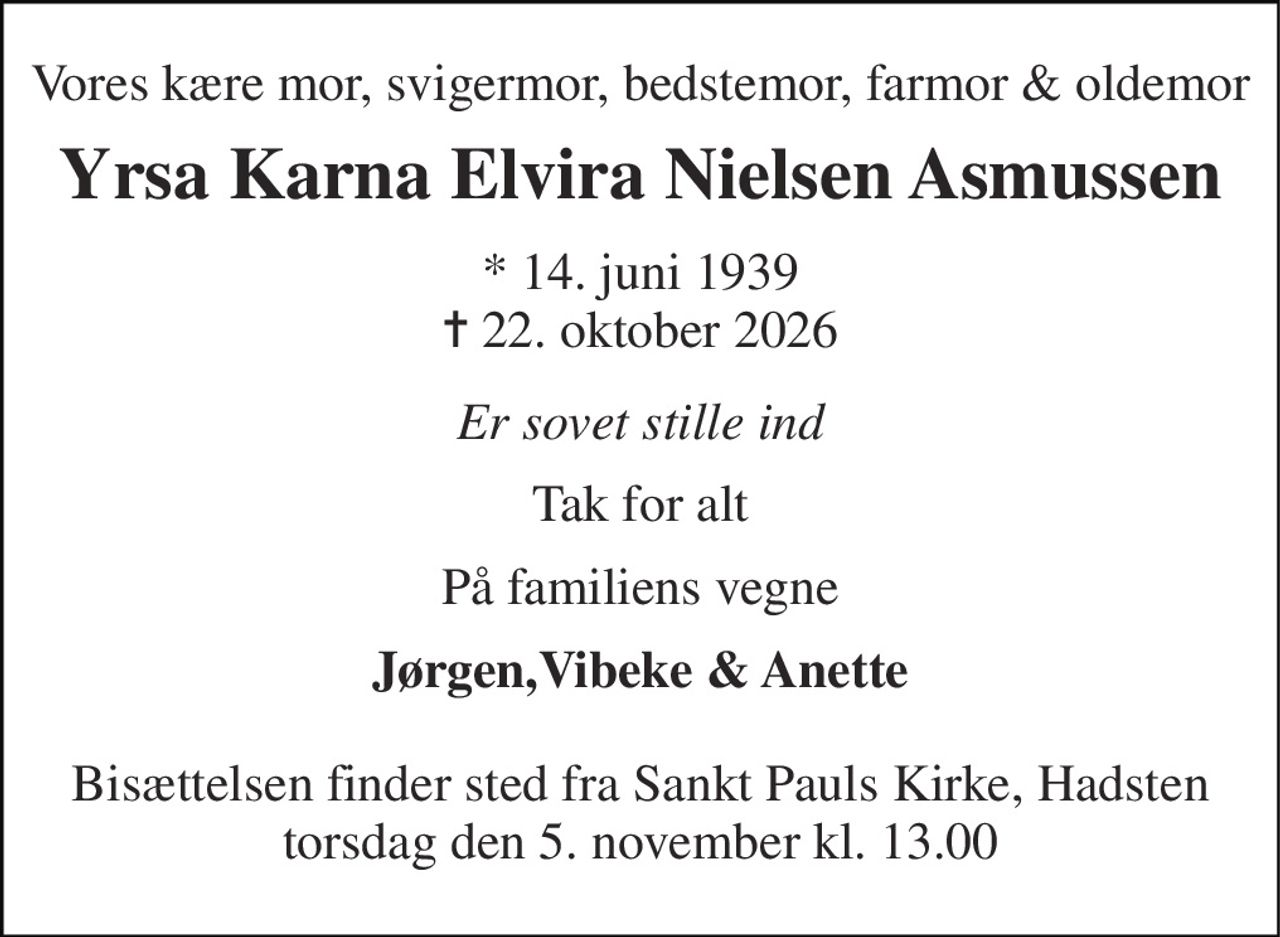 Vores kære mor, svigermor, bedstemor, farmor & oldemor 
Yrsa Karna Elvira Nielsen Asmussen 
* 14. juni 1939 ✝ 22. oktober 2026 
Er sovet stille ind 
Tak for alt 
På familiens vegne 
Jørgen,Vibeke & Anette 
Bisættelsen finder sted fra Sankt Pauls Kirke, Hadsten torsdag den 5. november kl. 13.00