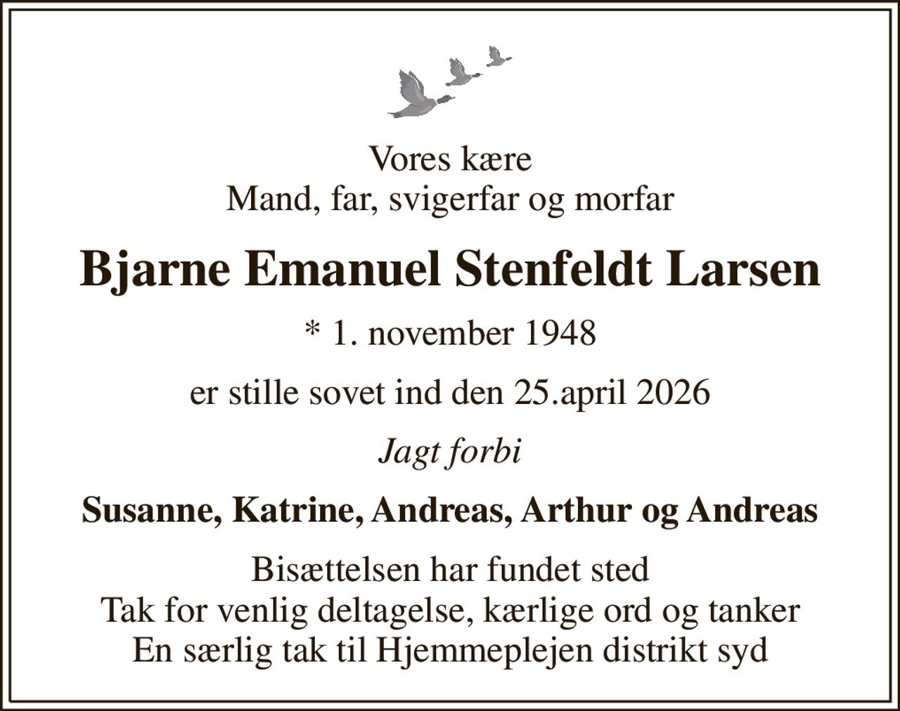 Vores kære Mand, far, svigerfar og morfar
Bjarne Emanuel Stenfeldt Larsen
* 1. november 1948
er stille sovet ind den 25.april 2026
Jagt forbi
Susanne, Katrine, Andreas, Arthur og Andreas
Bisættelsen har fundet sted Tak for venlig deltagelse, kærlige ord og tanker En særlig tak til Hjemmeplejen distrikt syd