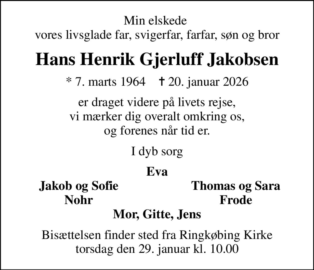 Min elskede  vores livsglade far, svigerfar, farfar, søn og bror
Hans Henrik Gjerluff Jakobsen
* 7. marts 1964    ✝ 20. januar 2026
er draget videre på livets rejse, vi mærker dig overalt omkring os, og forenes når tid er.
I dyb sorg
Eva
Jakob og Sofie
Thomas og Sara
Nohr
Frode
Bisættelsen finder sted fra Ringkøbing Kirke  torsdag den 29. januar kl. 10.00
