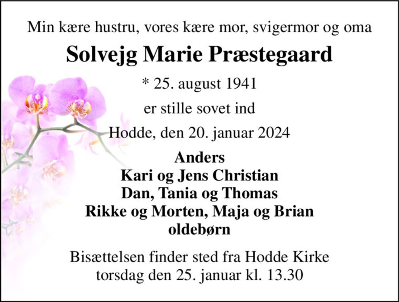 Min kære hustru, vores kære mor, svigermor og oma 
Solvejg Marie Præstegaard 
*​ 25. august 1941 
er stille sovet ind 
Hodde, den 20. januar 2024 
Anders Kari og Jens Christian Dan, Tania og Thomas Rikke og Morten, Maja og Brian oldebørn 
Bisættelsen​ finder sted fra Hodde Kirke​ torsdag den 25. januar​ kl. 13.30