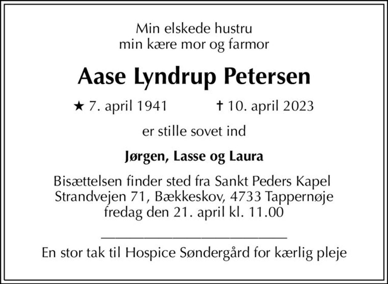 Min elskede hustru min kære mor og farmor
Aase Lyndrup Petersen
* 7. april 1941    ✝ 10. april 2023
er stille sovet ind
Jørgen, Lasse og Laura
Bisættelsen finder sted fra Sankt Peders Kapel  Strandvejen 71, Bækkeskov, 4733 Tappernøje fredag den 21. april kl. 11.00
 En stor tak til Hospice Søndergård for kærlig pleje