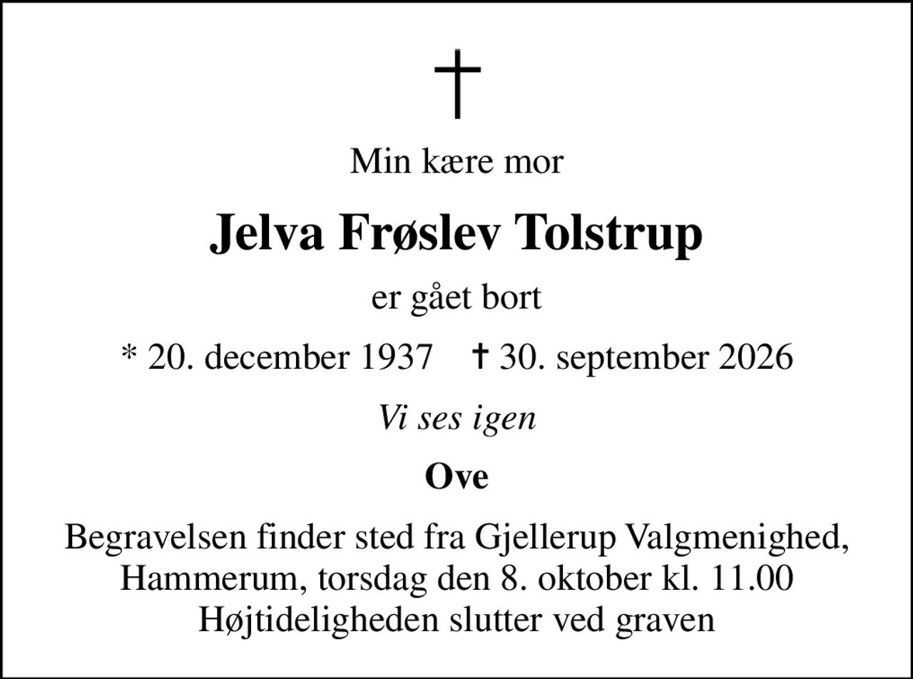 Min kære mor
Jelva Frøslev Tolstrup
er gået bort
* 20. december 1937    ✝ 30. september 2026
Vi ses igen
Ove
Begravelsen finder sted fra Gjellerup Valgmenighed, Hammerum,  torsdag den 8. oktober kl. 11.00  Højtideligheden slutter ved graven