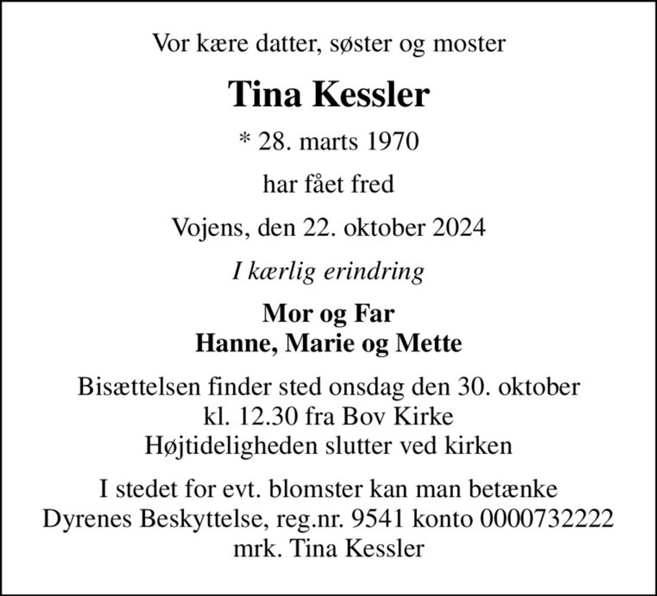 Vor kære datter, søster og moster
Tina Kessler
* 28. marts 1970
har fået fred
Vojens, den 22. oktober 2024
I kærlig erindring
Mor og Far Hanne, Marie og Mette
Bisættelsen finder sted onsdag den 30. oktober kl. 12.30 fra Bov Kirke Højtideligheden slutter ved kirken
I stedet for evt. blomster kan man betænke
					Dyrenes Beskyttelse reg.nr.9541konto0000732222mrk. Tina
					Kessler