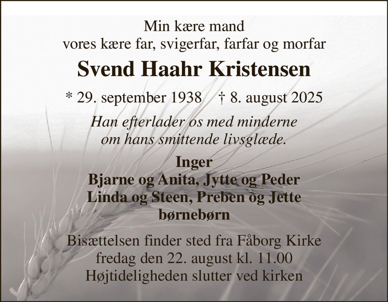 Min kære mand vores kære far, svigerfar, farfar og morfar 
Svend Haahr Kristensen 
*​ 29. september 1938​    †​ 8. august 2025 
Han efterlader os med minderne om hans smittende livsglæde. 
Inger Bjarne og Anita, Jytte og Peder Linda og Steen, Preben og Jette børnebørn 
Bisættelsen​ finder sted fra Fåborg Kirke​ fredag den 22. august​ kl. 11.00 Højtideligheden slutter ved kirken