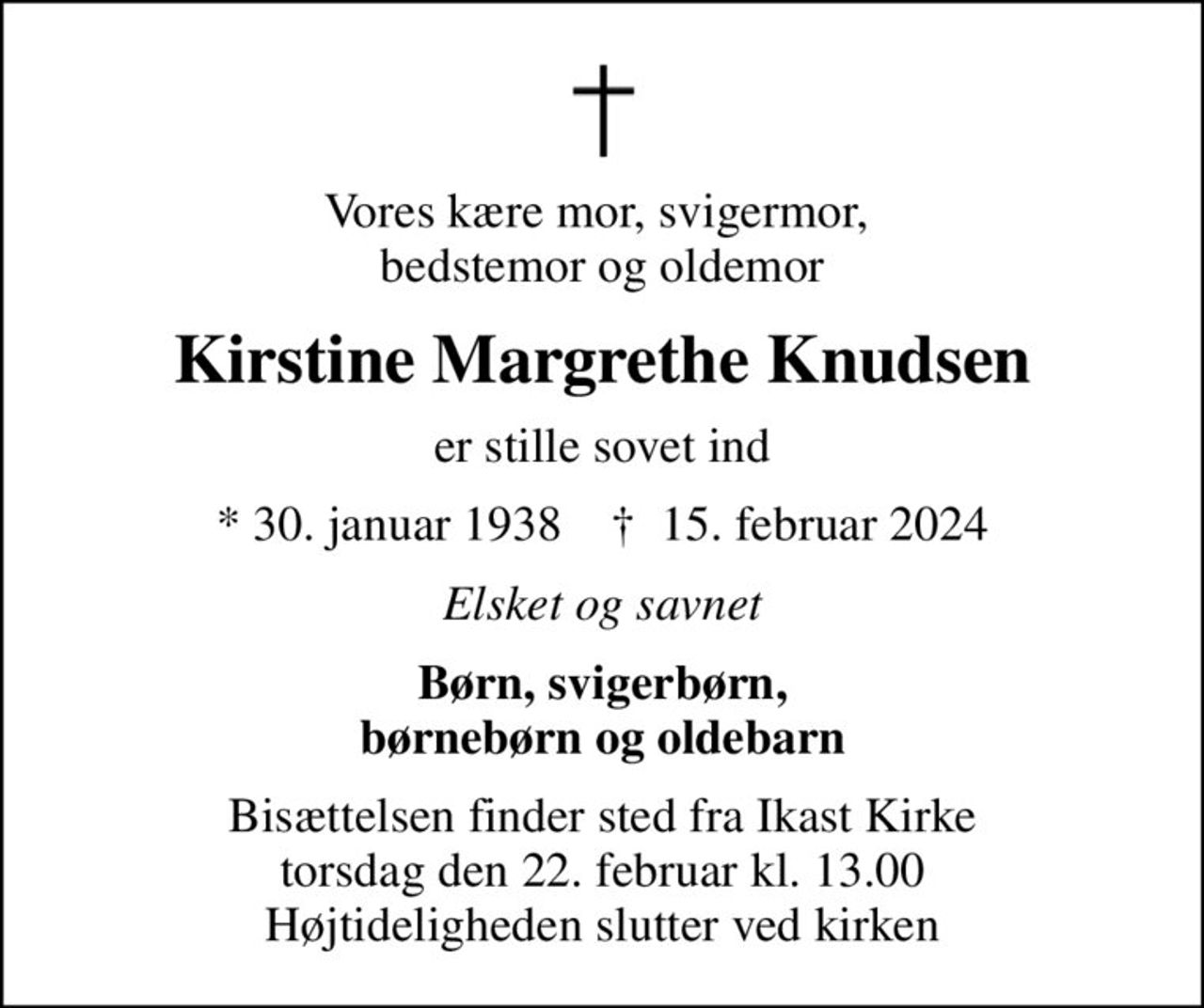 Vores kære mor, svigermor,  bedstemor og oldemor
Kirstine Margrethe Knudsen
er stille sovet ind
* 30. januar 1938    ✝ 15. februar 2024
Elsket og savnet
Børn, svigerbørn, børnebørn og oldebarn
Bisættelsen finder sted fra Ikast Kirke  torsdag den 22. februar kl. 13.00  Højtideligheden slutter ved kirken