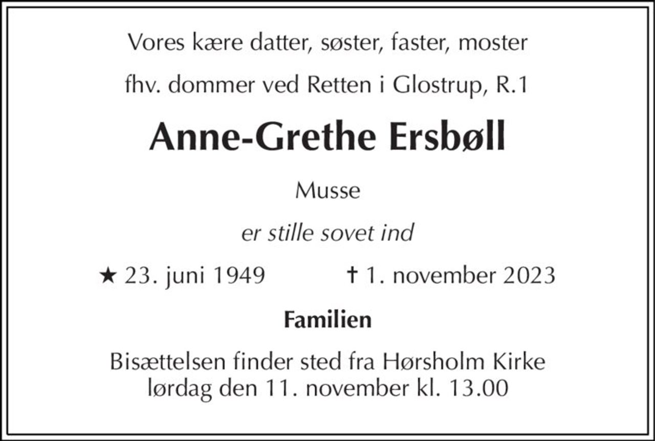 Vores kære datter, søster, faster, moster 
forhenværende dommer ved retten i Glostrup, R.1 
Anne-Grethe Ersbøll 
Musse 
er stille sovet ind 
★ 23. juni 1949            ✝ 1. november 2023 
Familien 
Bisættelsen finder sted fra Hørsholm Kirke lørdag den 11. november kl. 13.00