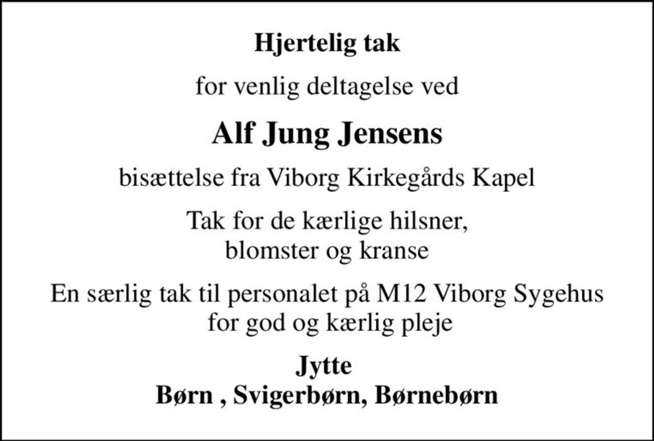 Hjertelig tak
for venlig deltagelse ved
Alf Jung Jensens
bisættelse fra Viborg Kirkegårds Kapel
Tak for de kærlige hilsner, blomster og kranse
En særlig tak til personalet på M12 Viborg Sygehus  for god og kærlig pleje
Jytte  Børn , Svigerbørn, Børnebørn
